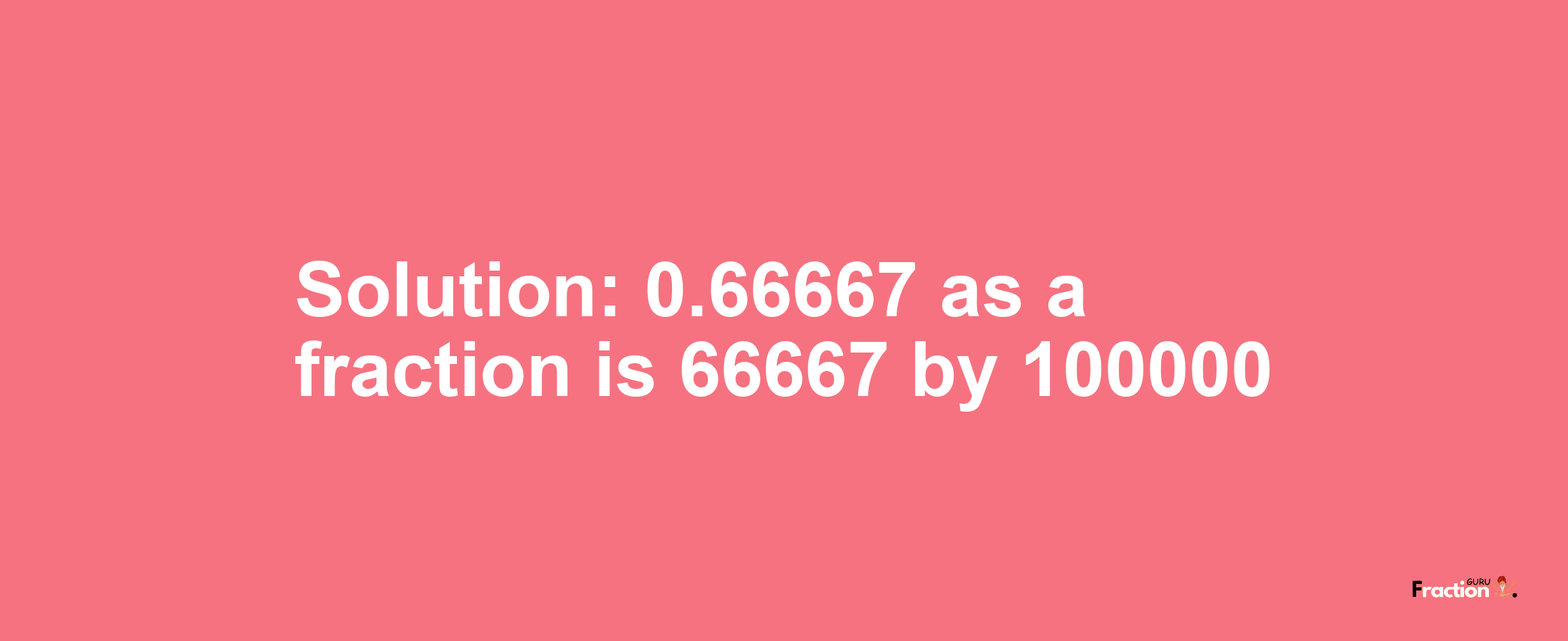 Solution:0.66667 as a fraction is 66667/100000